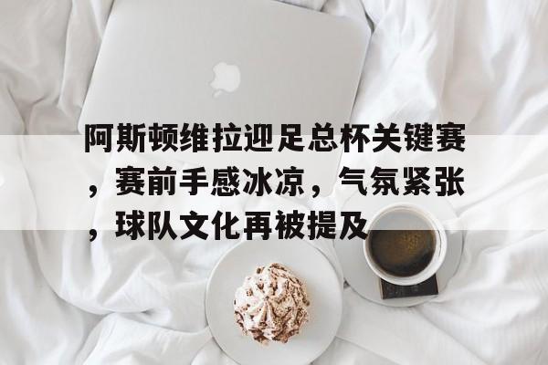  阿斯顿维拉迎足总杯关键赛，赛前手感冰凉，气氛紧张，球队文化再被提及-电竞竞猜